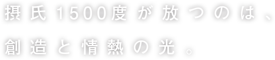 摂氏1500度が放つのは創造と情熱の光